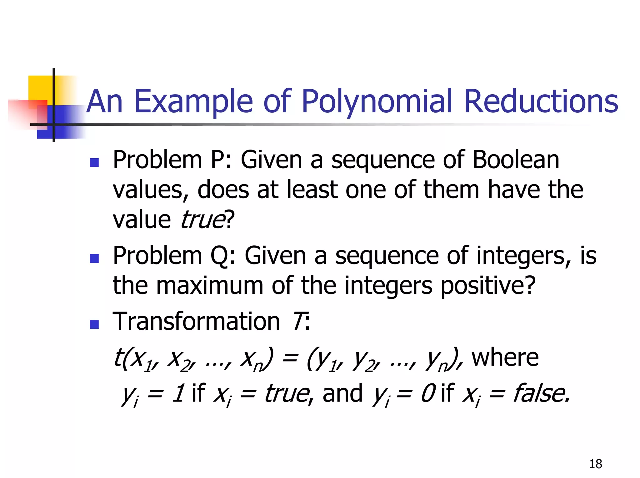 An Example of Polynomial Reductions
 Problem P: Given a sequence of Boolean
 values, does at least one of them have the
 value true?
 Problem Q: Given a sequence of integers, is
 the maximum of the integers positive?
 Transformation T:
 t(x1, x2, …, xn) = (y1, y2, …, yn), where
  yi = 1 if xi = true, and yi = 0 if xi = false.

                                               18
 