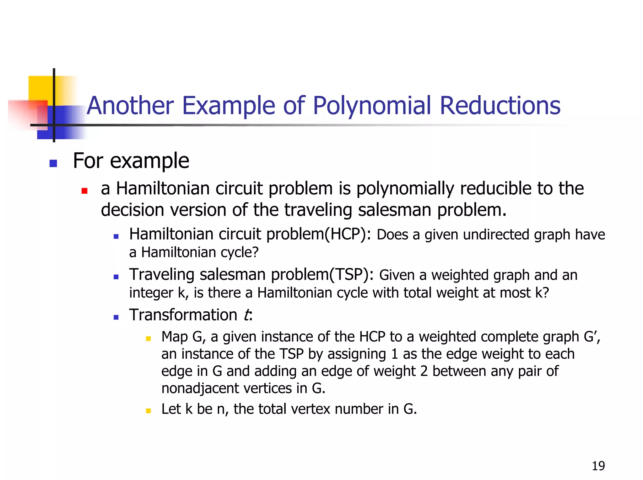 Another Example of Polynomial Reductions

For example
  a Hamiltonian circuit problem is polynomially reducible to the
  decision version of the traveling salesman problem.
     Hamiltonian circuit problem(HCP): Does a given undirected graph have
     a Hamiltonian cycle?
     Traveling salesman problem(TSP): Given a weighted graph and an
     integer k, is there a Hamiltonian cycle with total weight at most k?
     Transformation t:
          Map G, a given instance of the HCP to a weighted complete graph G’,
          an instance of the TSP by assigning 1 as the edge weight to each
          edge in G and adding an edge of weight 2 between any pair of
          nonadjacent vertices in G.
          Let k be n, the total vertex number in G.


                                                                            19
 