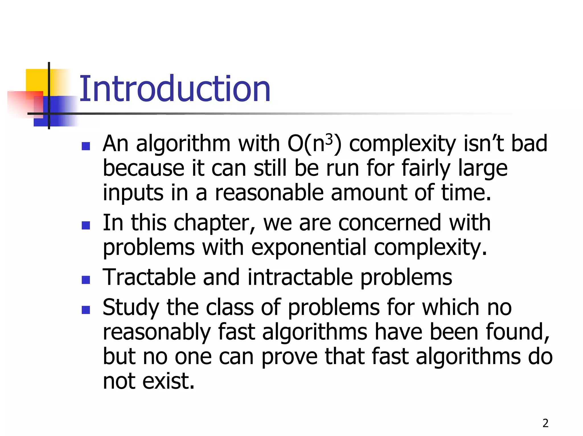 Introduction
 An algorithm with O(n3) complexity isn’t bad
 because it can still be run for fairly large
 inputs in a reasonable amount of time.
 In this chapter, we are concerned with
 problems with exponential complexity.
 Tractable and intractable problems
 Study the class of problems for which no
 reasonably fast algorithms have been found,
 but no one can prove that fast algorithms do
 not exist.
                                           2
 