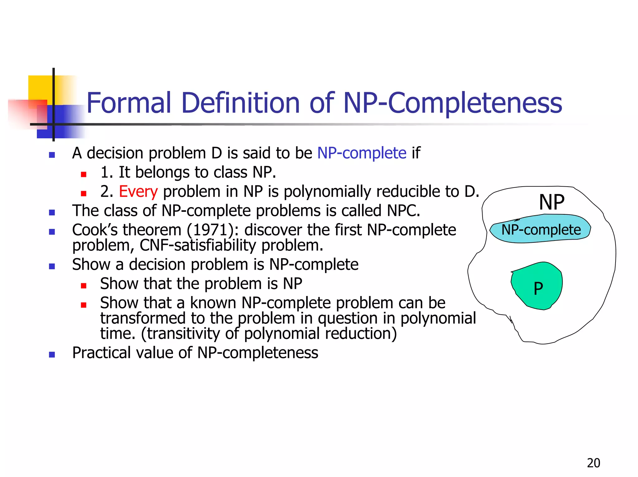 Formal Definition of NP-Completeness
A decision problem D is said to be NP-complete if
    1. It belongs to class NP.
    2. Every problem in NP is polynomially reducible to D.
The class of NP-complete problems is called NPC.                  NP
Cook’s theorem (1971): discover the first NP-complete        NP-complete
problem, CNF-satisfiability problem.
Show a decision problem is NP-complete
    Show that the problem is NP                                  P
    Show that a known NP-complete problem can be
    transformed to the problem in question in polynomial
    time. (transitivity of polynomial reduction)
Practical value of NP-completeness




                                                                           20
 