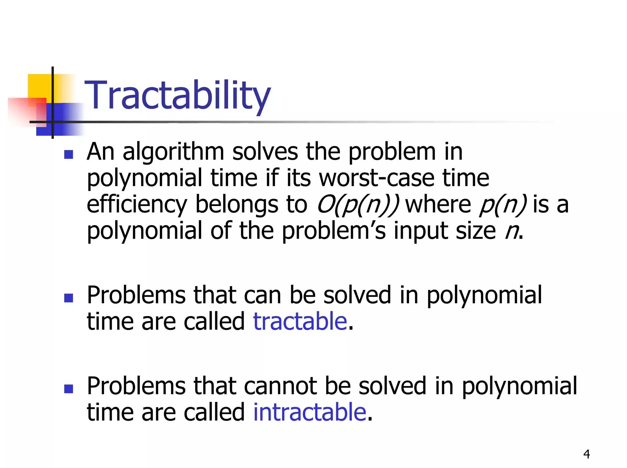 Tractability
An algorithm solves the problem in
polynomial time if its worst-case time
efficiency belongs to O(p(n)) where p(n) is a
polynomial of the problem’s input size n.

Problems that can be solved in polynomial
time are called tractable.

Problems that cannot be solved in polynomial
time are called intractable.
                                                4
 