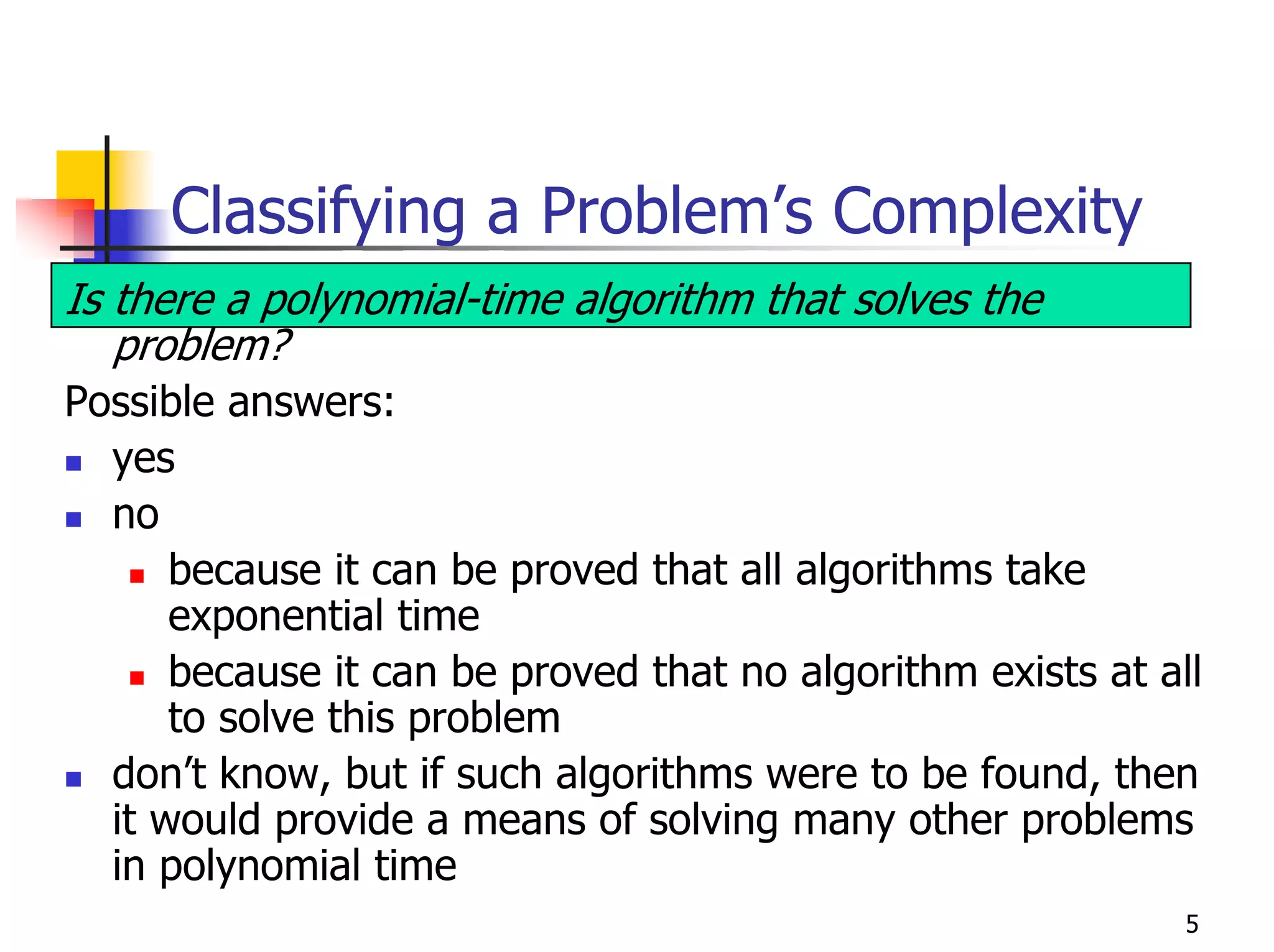 Classifying a Problem’s Complexity
Is there a polynomial-time algorithm that solves the
   problem?
Possible answers:
  yes
  no
      because it can be proved that all algorithms take
      exponential time
      because it can be proved that no algorithm exists at all
      to solve this problem
  don’t know, but if such algorithms were to be found, then
  it would provide a means of solving many other problems
  in polynomial time
                                                             5
 