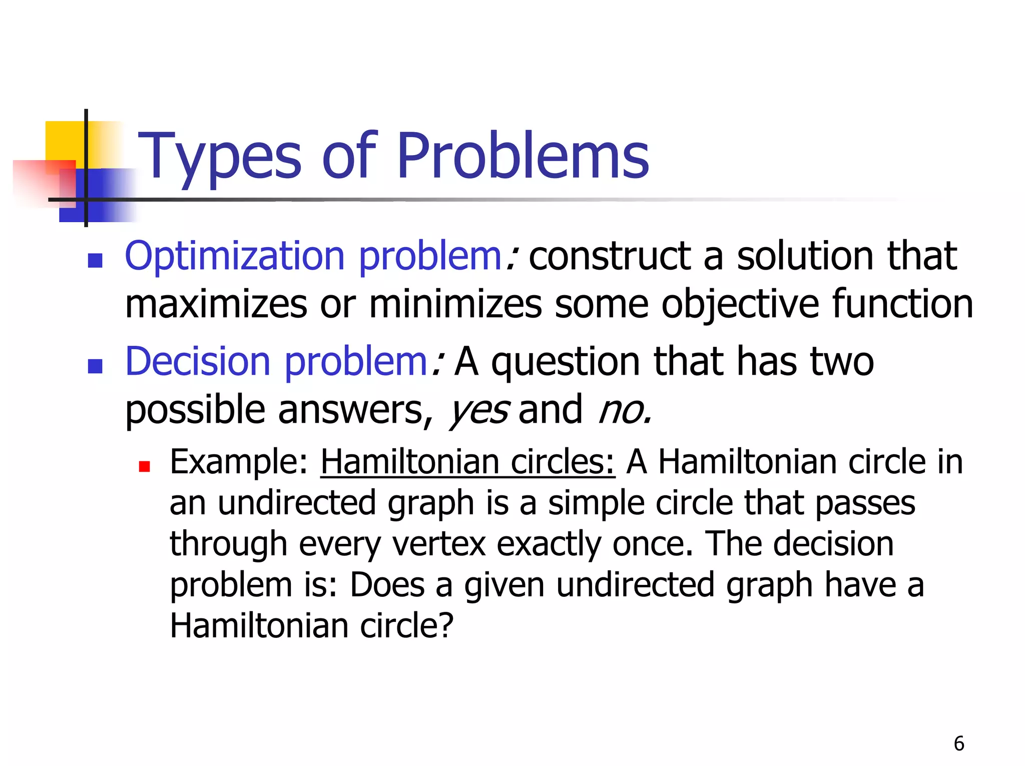 Types of Problems
Optimization problem: construct a solution that
maximizes or minimizes some objective function
Decision problem: A question that has two
possible answers, yes and no.
  Example: Hamiltonian circles: A Hamiltonian circle in
  an undirected graph is a simple circle that passes
  through every vertex exactly once. The decision
  problem is: Does a given undirected graph have a
  Hamiltonian circle?


                                                      6
 