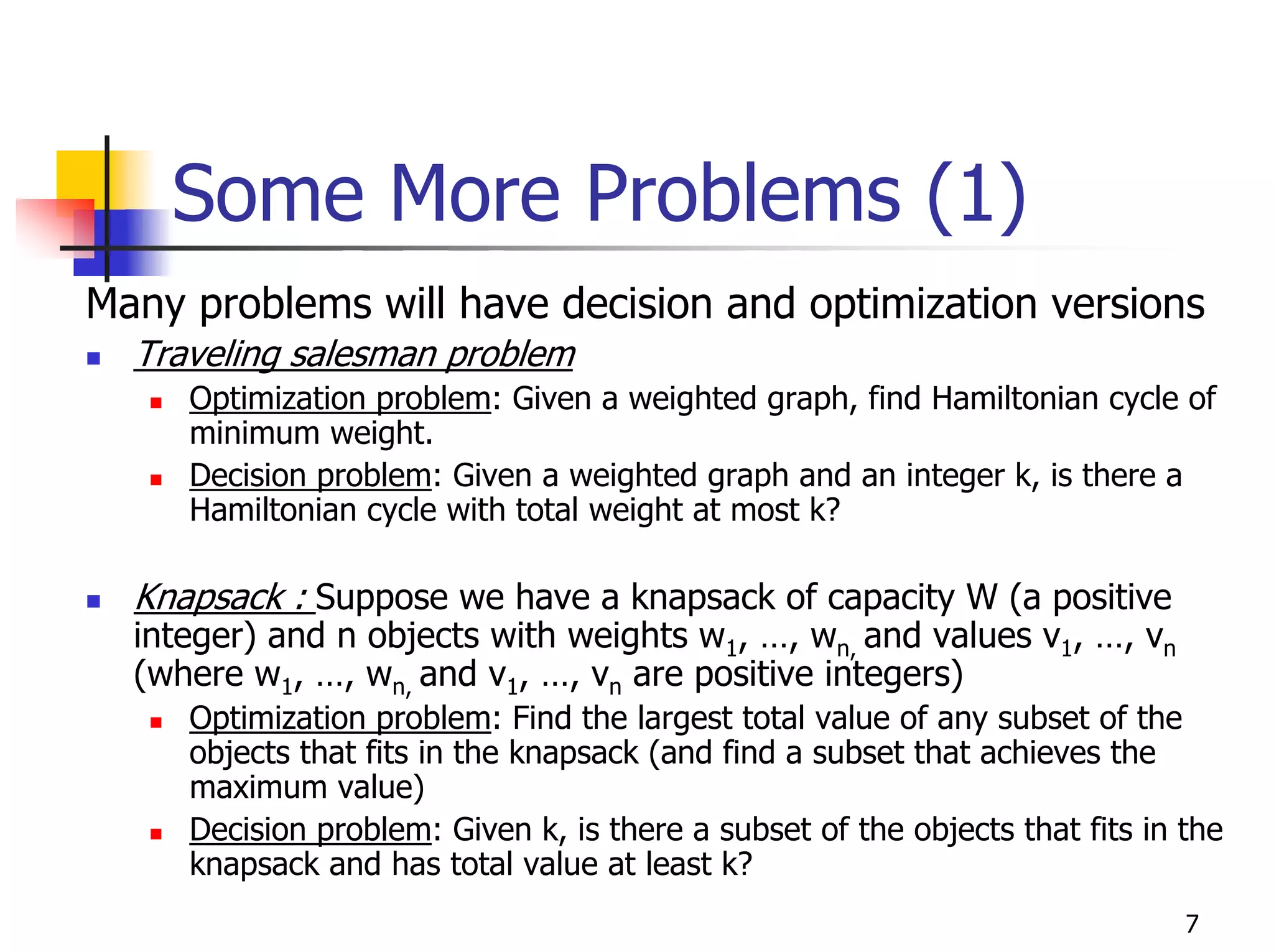 Some More Problems (1)
Many problems will have decision and optimization versions
  Traveling salesman problem
     Optimization problem: Given a weighted graph, find Hamiltonian cycle of
     minimum weight.
     Decision problem: Given a weighted graph and an integer k, is there a
     Hamiltonian cycle with total weight at most k?

  Knapsack : Suppose we have a knapsack of capacity W (a positive
  integer) and n objects with weights w1, …, wn, and values v1, …, vn
  (where w1, …, wn, and v1, …, vn are positive integers)
     Optimization problem: Find the largest total value of any subset of the
     objects that fits in the knapsack (and find a subset that achieves the
     maximum value)
     Decision problem: Given k, is there a subset of the objects that fits in the
     knapsack and has total value at least k?
                                                                              7
 