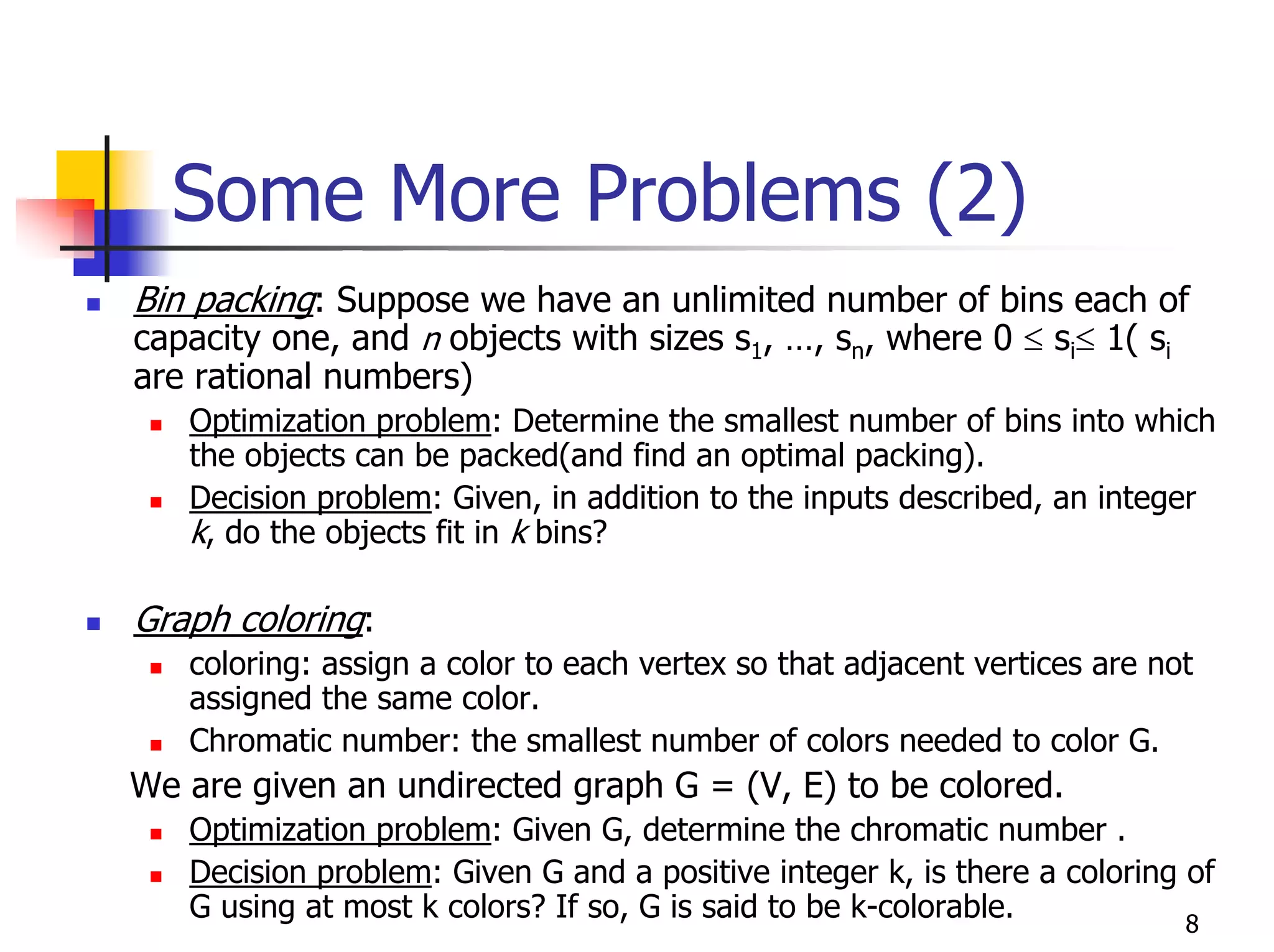 Some More Problems (2)
Bin packing: Suppose we have an unlimited number of bins each of
capacity one, and n objects with sizes s1, …, sn, where 0 ≤ si≤ 1( si
are rational numbers)
   Optimization problem: Determine the smallest number of bins into which
   the objects can be packed(and find an optimal packing).
   Decision problem: Given, in addition to the inputs described, an integer
   k, do the objects fit in k bins?

Graph coloring:
   coloring: assign a color to each vertex so that adjacent vertices are not
   assigned the same color.
   Chromatic number: the smallest number of colors needed to color G.
We are given an undirected graph G = (V, E) to be colored.
   Optimization problem: Given G, determine the chromatic number .
   Decision problem: Given G and a positive integer k, is there a coloring of
   G using at most k colors? If so, G is said to be k-colorable.           8
 