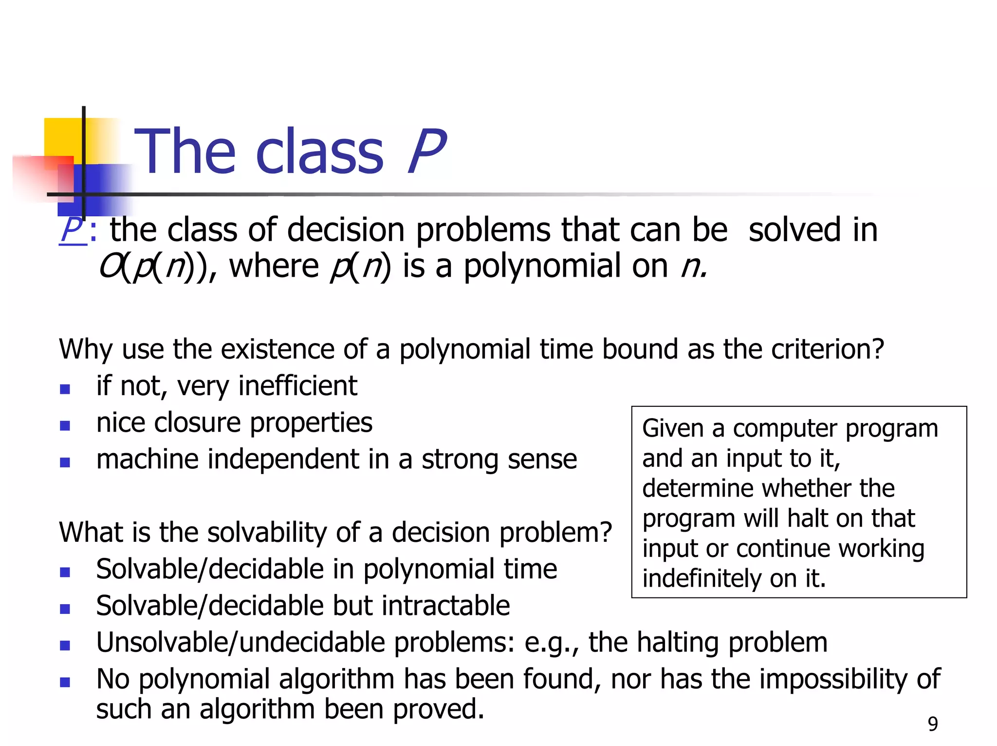 The class P
P : the class of decision problems that can be solved in
   O(p(n)), where p(n) is a polynomial on n.

Why use the existence of a polynomial time bound as the criterion?
  if not, very inefficient
  nice closure properties                     Given a computer program
  machine independent in a strong sense       and an input to it,
                                              determine whether the
                                              program will halt on that
What is the solvability of a decision problem?
                                              input or continue working
  Solvable/decidable in polynomial time       indefinitely on it.
  Solvable/decidable but intractable
  Unsolvable/undecidable problems: e.g., the halting problem
  No polynomial algorithm has been found, nor has the impossibility of
  such an algorithm been proved.                                     9
 