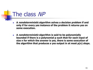 The class NP
 A nondeterministic algorithm solves a decision problem if and
 only if for every yes instance of the problem it returns yes on
 some execution.

 A nondeterministic algorithm is said to be polynomially
 bounded if there is a polynomial p such that for each input of
 size n for which the answer is yes, there is some execution of
 the algorithm that produces a yes output in at most p(n) steps.




                                                             11
 