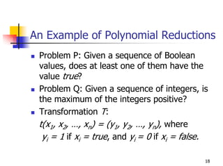 An Example of Polynomial Reductions
 Problem P: Given a sequence of Boolean
 values, does at least one of them have the
 value true?
 Problem Q: Given a sequence of integers, is
 the maximum of the integers positive?
 Transformation T:
 t(x1, x2, …, xn) = (y1, y2, …, yn), where
  yi = 1 if xi = true, and yi = 0 if xi = false.

                                               18
 