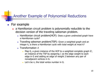 Another Example of Polynomial Reductions

For example
  a Hamiltonian circuit problem is polynomially reducible to the
  decision version of the traveling salesman problem.
     Hamiltonian circuit problem(HCP): Does a given undirected graph have
     a Hamiltonian cycle?
     Traveling salesman problem(TSP): Given a weighted graph and an
     integer k, is there a Hamiltonian cycle with total weight at most k?
     Transformation t:
          Map G, a given instance of the HCP to a weighted complete graph G’,
          an instance of the TSP by assigning 1 as the edge weight to each
          edge in G and adding an edge of weight 2 between any pair of
          nonadjacent vertices in G.
          Let k be n, the total vertex number in G.


                                                                            19
 