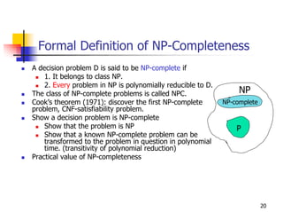 Formal Definition of NP-Completeness
A decision problem D is said to be NP-complete if
    1. It belongs to class NP.
    2. Every problem in NP is polynomially reducible to D.
The class of NP-complete problems is called NPC.                  NP
Cook’s theorem (1971): discover the first NP-complete        NP-complete
problem, CNF-satisfiability problem.
Show a decision problem is NP-complete
    Show that the problem is NP                                  P
    Show that a known NP-complete problem can be
    transformed to the problem in question in polynomial
    time. (transitivity of polynomial reduction)
Practical value of NP-completeness




                                                                           20
 