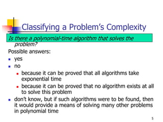 Classifying a Problem’s Complexity
Is there a polynomial-time algorithm that solves the
   problem?
Possible answers:
  yes
  no
      because it can be proved that all algorithms take
      exponential time
      because it can be proved that no algorithm exists at all
      to solve this problem
  don’t know, but if such algorithms were to be found, then
  it would provide a means of solving many other problems
  in polynomial time
                                                             5
 