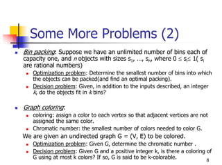 Some More Problems (2)
Bin packing: Suppose we have an unlimited number of bins each of
capacity one, and n objects with sizes s1, …, sn, where 0 ≤ si≤ 1( si
are rational numbers)
   Optimization problem: Determine the smallest number of bins into which
   the objects can be packed(and find an optimal packing).
   Decision problem: Given, in addition to the inputs described, an integer
   k, do the objects fit in k bins?

Graph coloring:
   coloring: assign a color to each vertex so that adjacent vertices are not
   assigned the same color.
   Chromatic number: the smallest number of colors needed to color G.
We are given an undirected graph G = (V, E) to be colored.
   Optimization problem: Given G, determine the chromatic number .
   Decision problem: Given G and a positive integer k, is there a coloring of
   G using at most k colors? If so, G is said to be k-colorable.           8
 