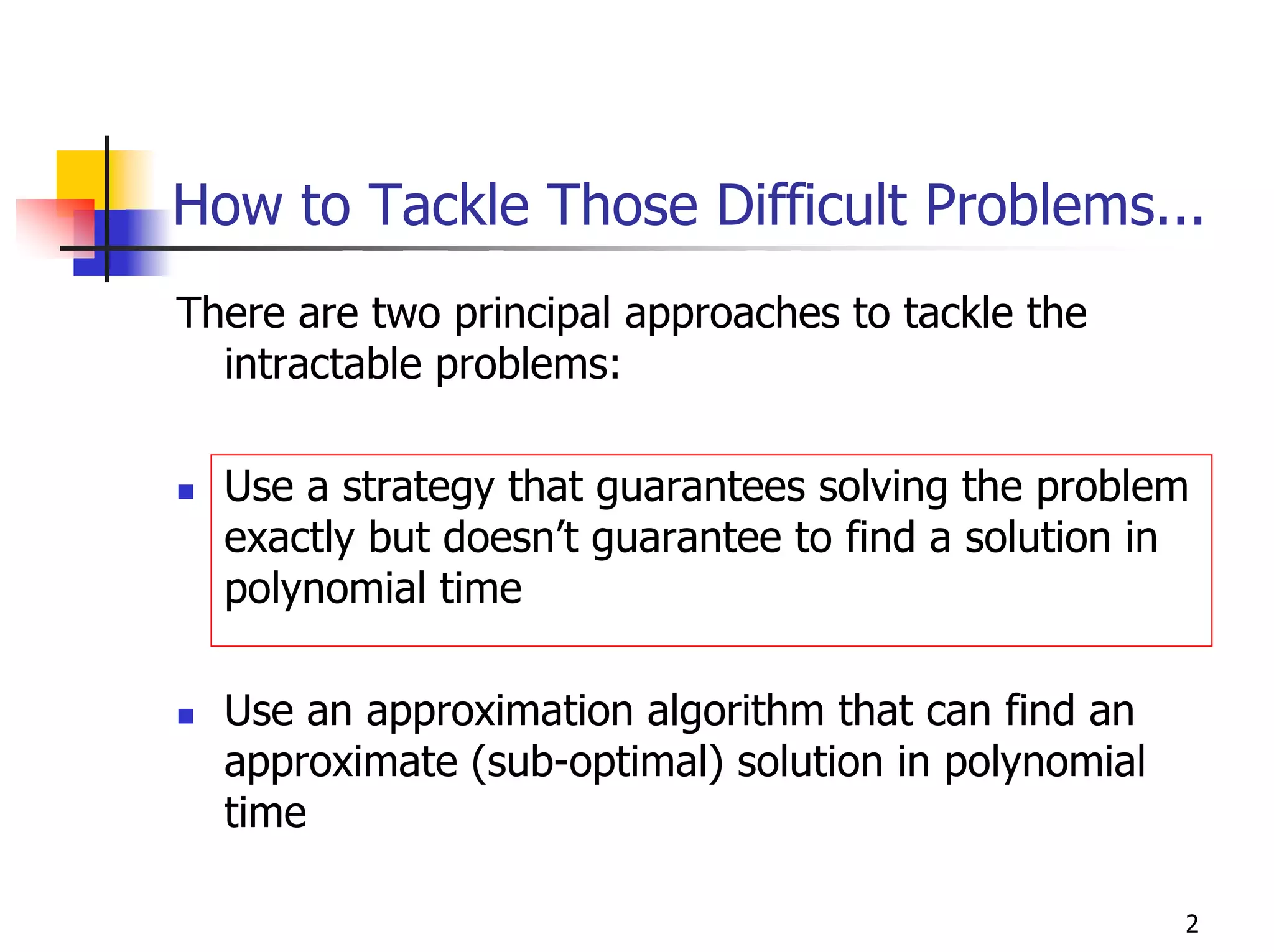 How to Tackle Those Difficult Problems...
There are two principal approaches to tackle the
  intractable problems:

  Use a strategy that guarantees solving the problem
  exactly but doesn’t guarantee to find a solution in
  polynomial time

  Use an approximation algorithm that can find an
  approximate (sub-optimal) solution in polynomial
  time

                                                     2
 