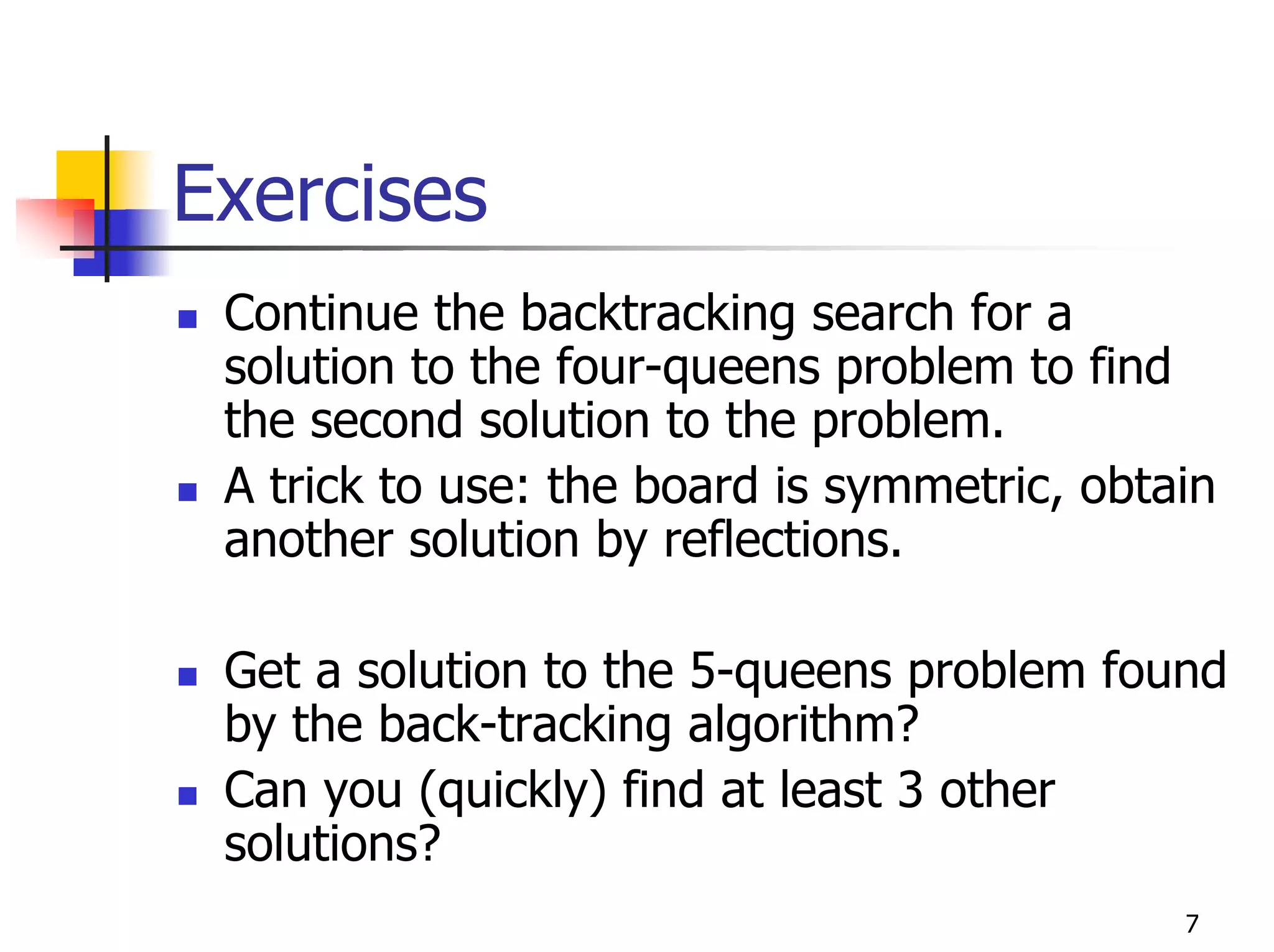 Exercises
 Continue the backtracking search for a
 solution to the four-queens problem to find
 the second solution to the problem.
 A trick to use: the board is symmetric, obtain
 another solution by reflections.

 Get a solution to the 5-queens problem found
 by the back-tracking algorithm?
 Can you (quickly) find at least 3 other
 solutions?
                                             7
 