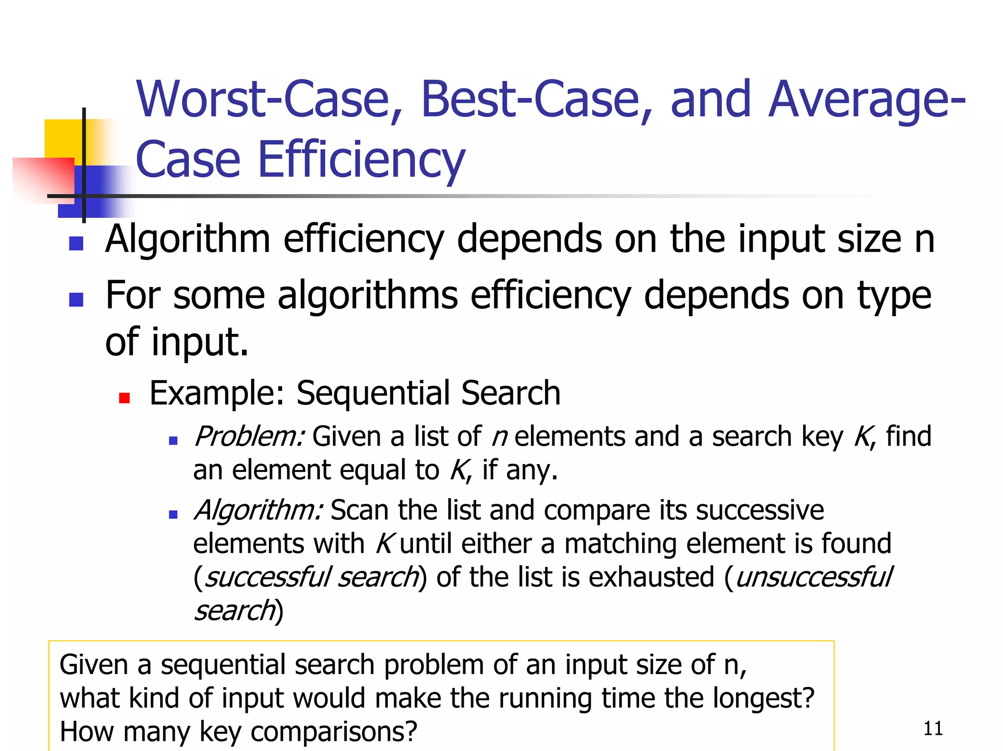 Worst-Case, Best-Case, and Average-
     Case Efficiency
   Algorithm efficiency depends on the input size n
   For some algorithms efficiency depends on type
   of input.
      Example: Sequential Search
          Problem: Given a list of n elements and a search key K, find
          an element equal to K, if any.
          Algorithm: Scan the list and compare its successive
          elements with K until either a matching element is found
          (successful search) of the list is exhausted (unsuccessful
          search)
Given a sequential search problem of an input size of n,
what kind of input would make the running time the longest?
How many key comparisons?                                            11
 