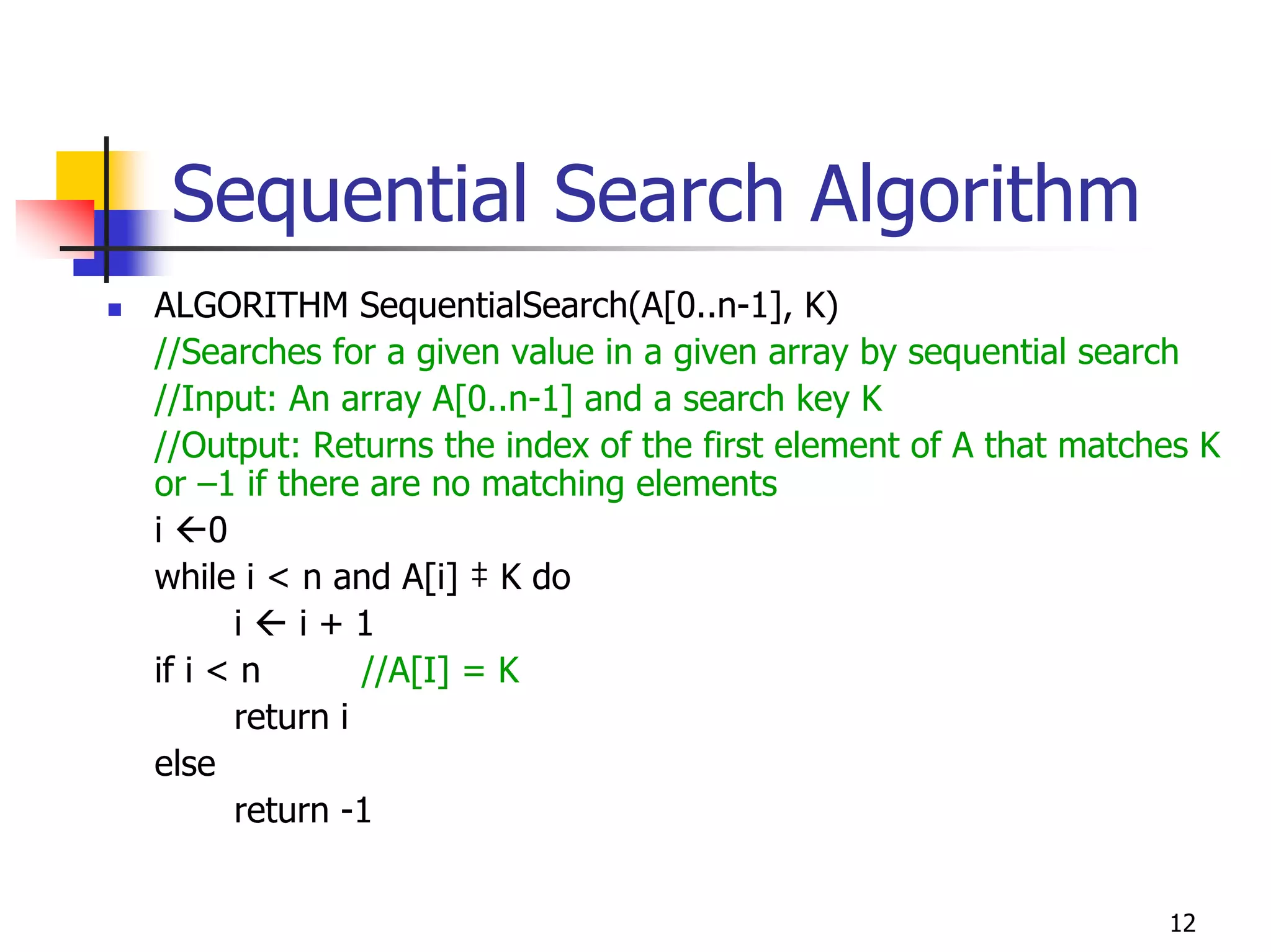 Sequential Search Algorithm
ALGORITHM SequentialSearch(A[0..n-1], K)
//Searches for a given value in a given array by sequential search
//Input: An array A[0..n-1] and a search key K
//Output: Returns the index of the first element of A that matches K
or –1 if there are no matching elements
i 0
while i < n and A[i] ‡ K do
      i   i+1
if i < n       //A[I] = K
      return i
else
      return -1


                                                                12
 