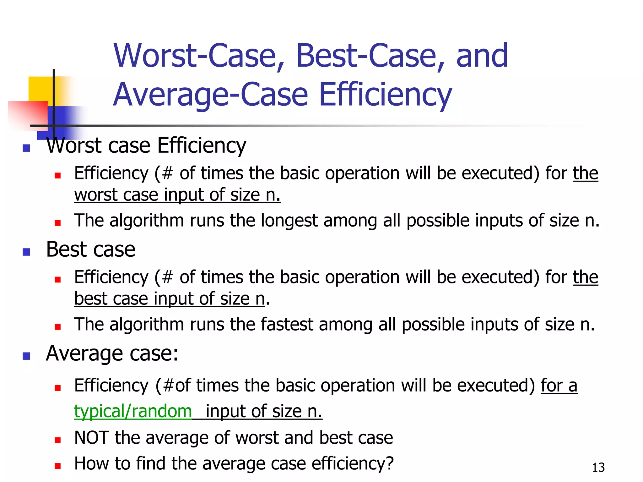 Worst-Case, Best-Case, and
       Average-Case Efficiency
Worst case Efficiency
  Efficiency (# of times the basic operation will be executed) for the
  worst case input of size n.
  The algorithm runs the longest among all possible inputs of size n.
Best case
  Efficiency (# of times the basic operation will be executed) for the
  best case input of size n.
  The algorithm runs the fastest among all possible inputs of size n.
Average case:
  Efficiency (#of times the basic operation will be executed) for a
  typical/random input of size n.
  NOT the average of worst and best case
  How to find the average case efficiency?                            13
 