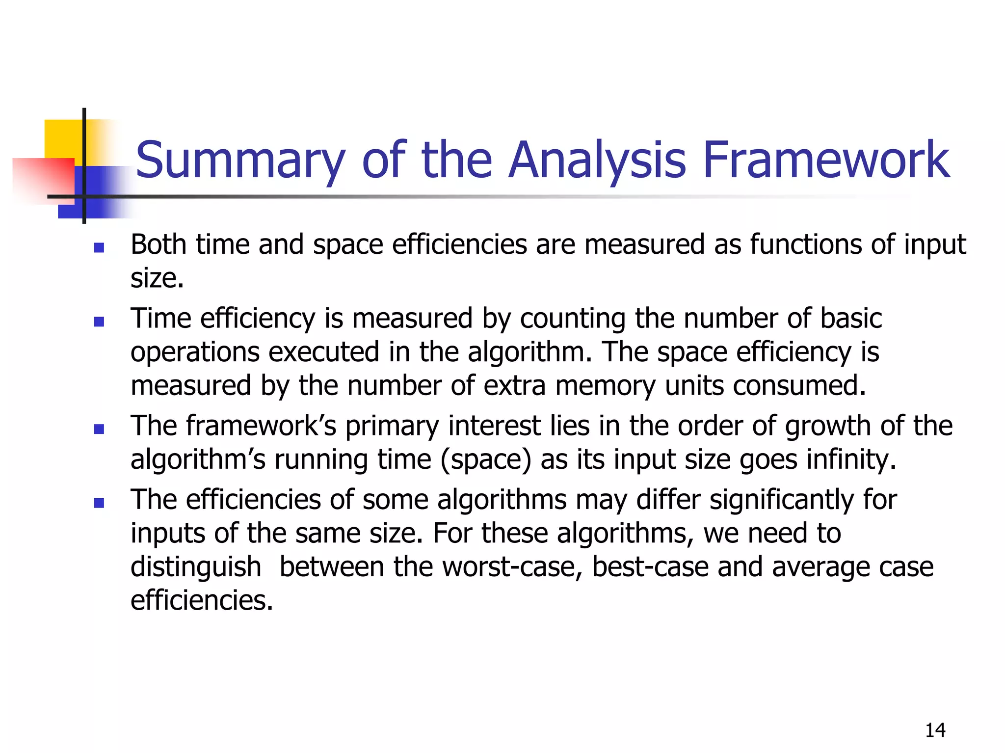 Summary of the Analysis Framework
Both time and space efficiencies are measured as functions of input
size.
Time efficiency is measured by counting the number of basic
operations executed in the algorithm. The space efficiency is
measured by the number of extra memory units consumed.
The framework’s primary interest lies in the order of growth of the
algorithm’s running time (space) as its input size goes infinity.
The efficiencies of some algorithms may differ significantly for
inputs of the same size. For these algorithms, we need to
distinguish between the worst-case, best-case and average case
efficiencies.



                                                               14
 