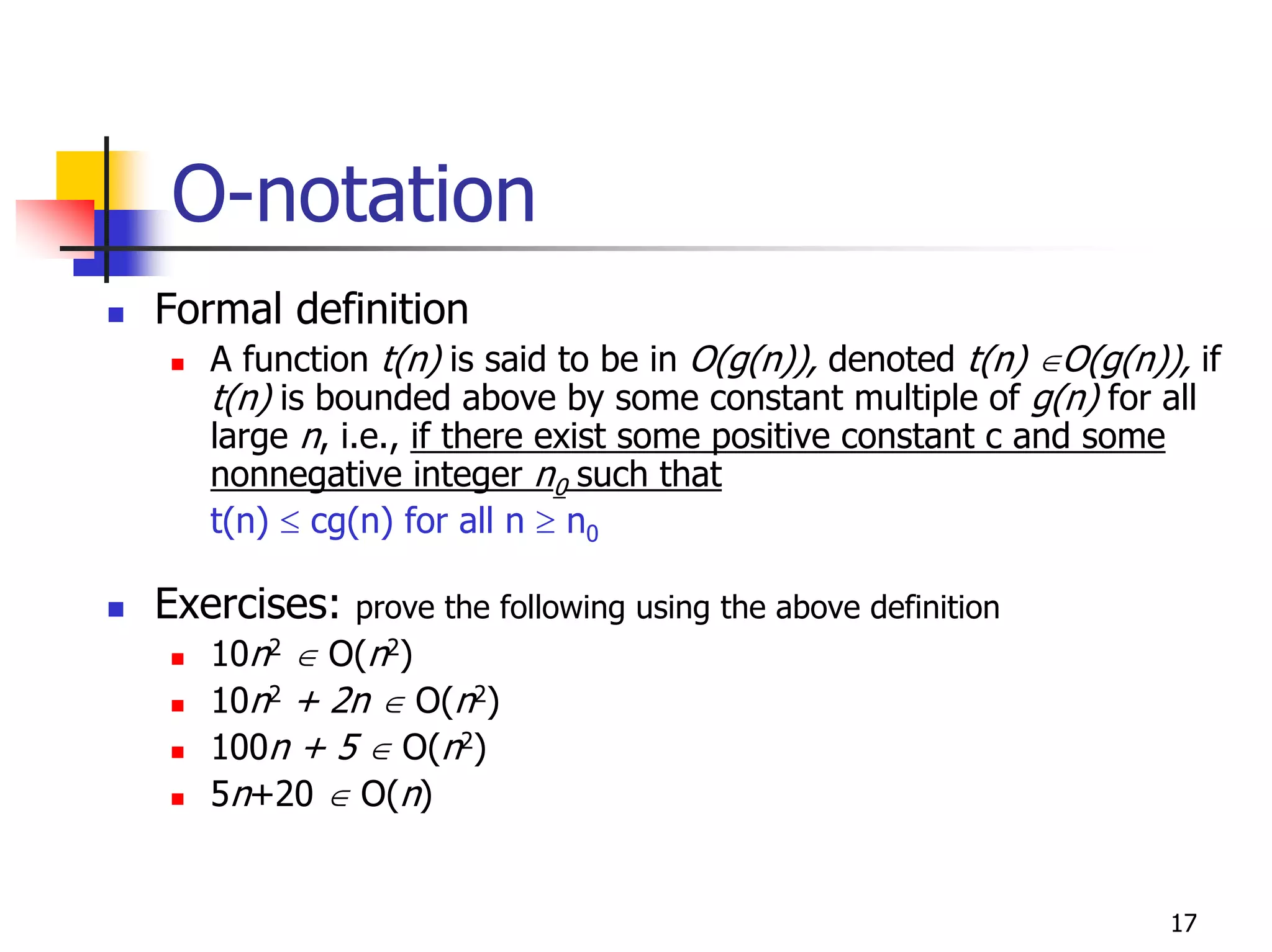 O-notation
Formal definition
   A function t(n) is said to be in O(g(n)), denoted t(n) ∈O(g(n)), if
   t(n) is bounded above by some constant multiple of g(n) for all
   large n, i.e., if there exist some positive constant c and some
   nonnegative integer n0 such that
   t(n) ≤ cg(n) for all n ≥ n0

Exercises:   prove the following using the above definition
   10n2 ∈ O(n2)
   10n2 + 2n ∈ O(n2)
   100n + 5 ∈ O(n2)
   5n+20 ∈ O(n)


                                                                  17
 