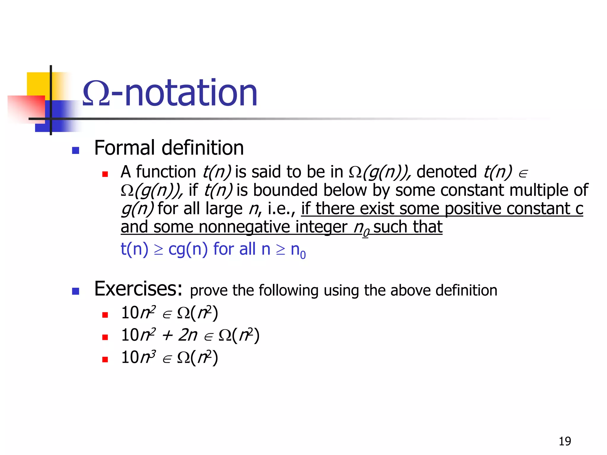 Ω-notation
Formal definition
   A function t(n) is said to be in Ω(g(n)), denoted t(n) ∈
   Ω(g(n)), if t(n) is bounded below by some constant multiple of
   g(n) for all large n, i.e., if there exist some positive constant c
   and some nonnegative integer n0 such that
   t(n) ≥ cg(n) for all n ≥ n0

Exercises:   prove the following using the above definition
   10n2 ∈ Ω(n2)
   10n2 + 2n ∈ Ω(n2)
   10n3 ∈ Ω(n2)



                                                                 19
 