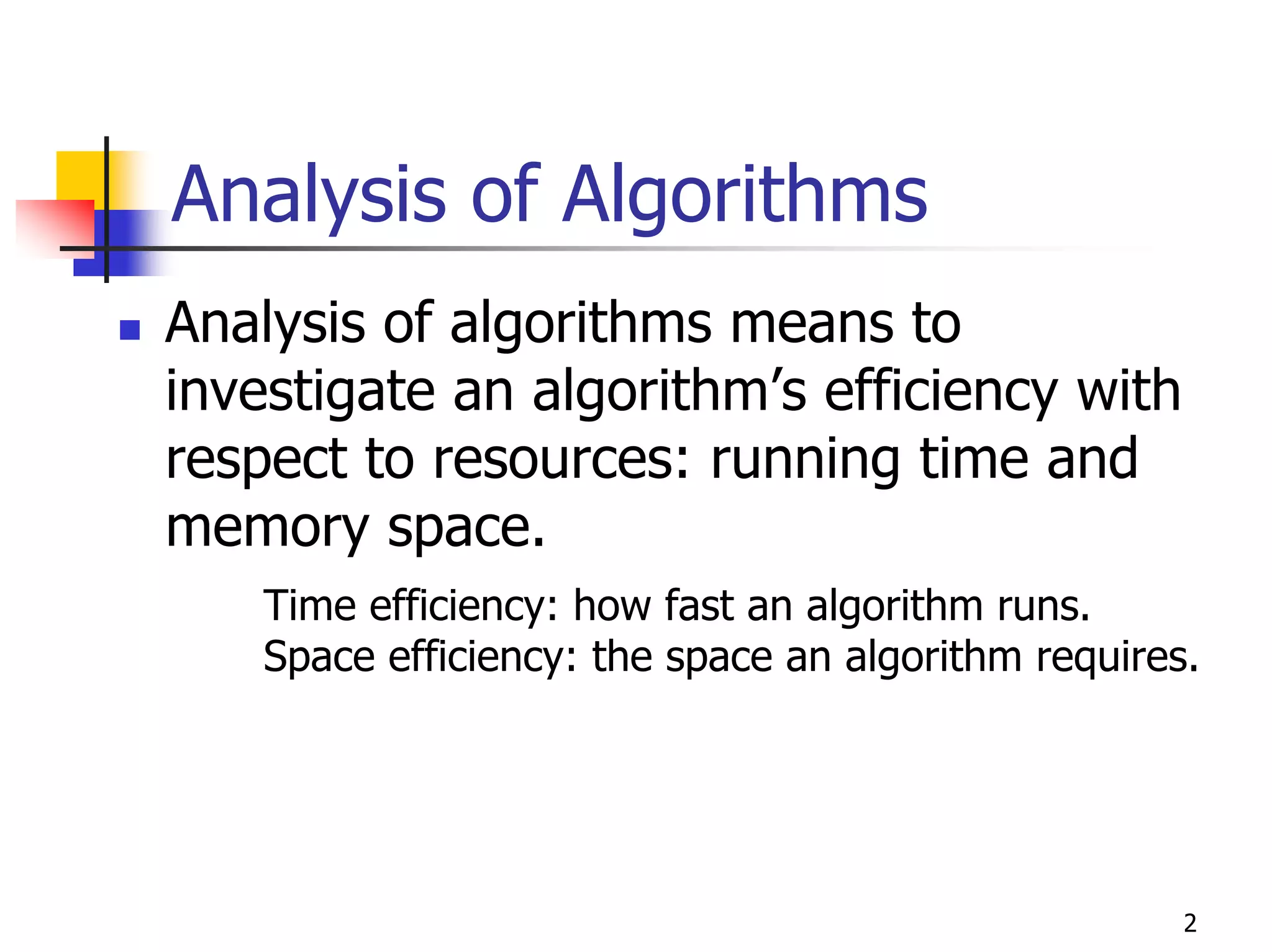 Analysis of Algorithms
Analysis of algorithms means to
investigate an algorithm’s efficiency with
respect to resources: running time and
memory space.
    Time efficiency: how fast an algorithm runs.
    Space efficiency: the space an algorithm requires.




                                                     2
 