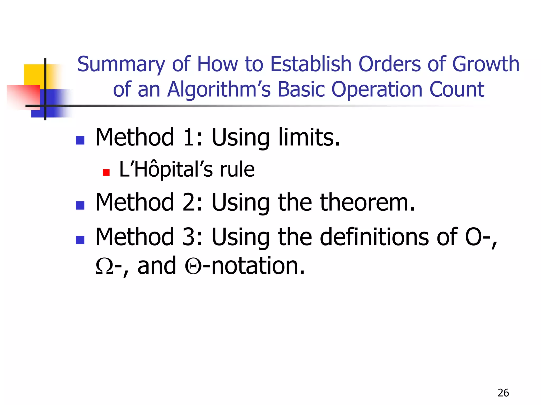 Summary of How to Establish Orders of Growth
   of an Algorithm’s Basic Operation Count

 Method 1: Using limits.
    L’Hôpital’s rule
 Method 2: Using the theorem.
 Method 3: Using the definitions of O-,
 Ω-, and Θ-notation.




                                         26
 