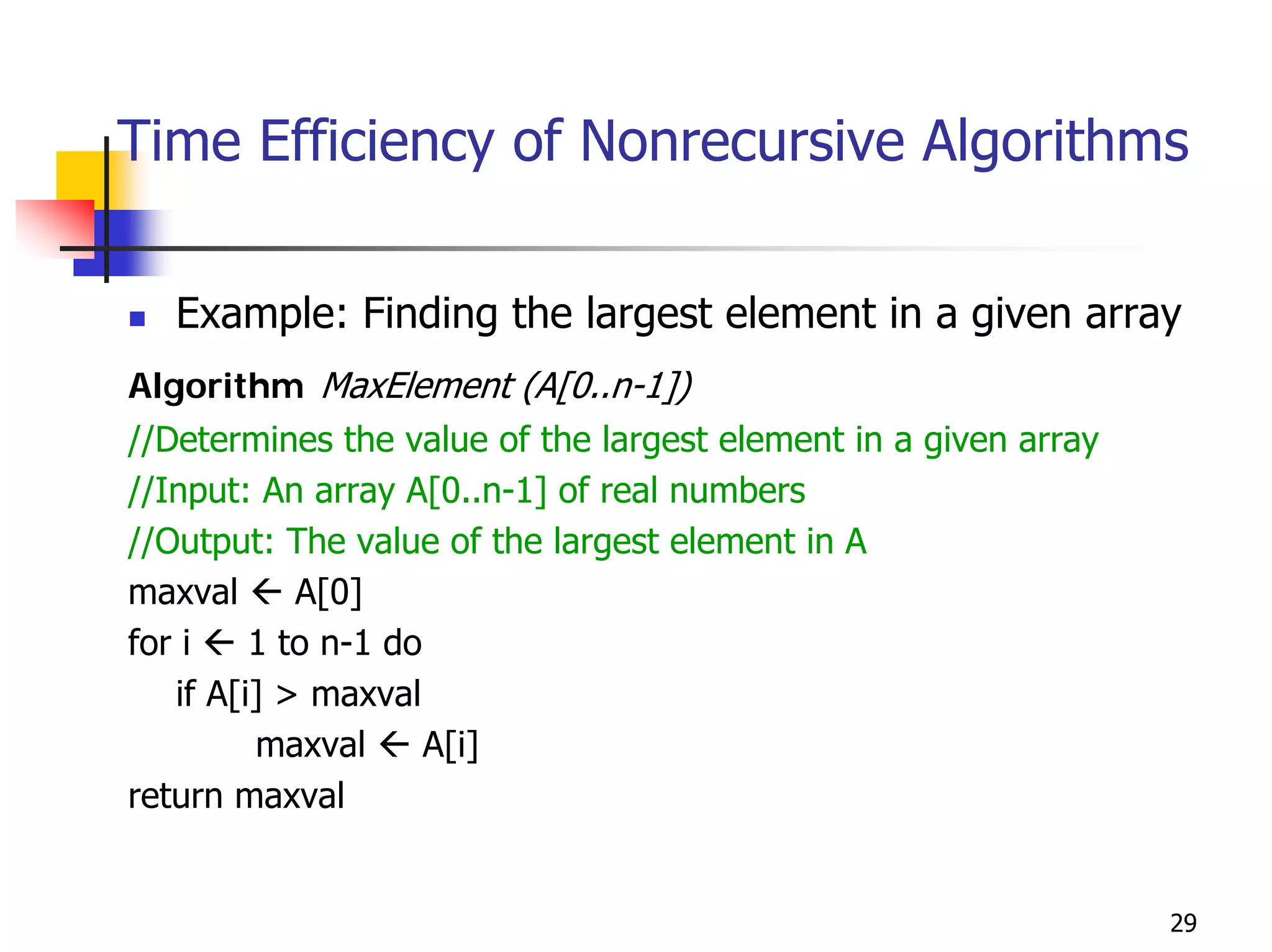 Time Efficiency of Nonrecursive Algorithms

   Example: Finding the largest element in a given array
Algorithm MaxElement (A[0..n-1])
//Determines the value of the largest element in a given array
//Input: An array A[0..n-1] of real numbers
//Output: The value of the largest element in A
maxval      A[0]
for i    1 to n-1 do
   if A[i] > maxval
         maxval      A[i]
return maxval


                                                                 29
 