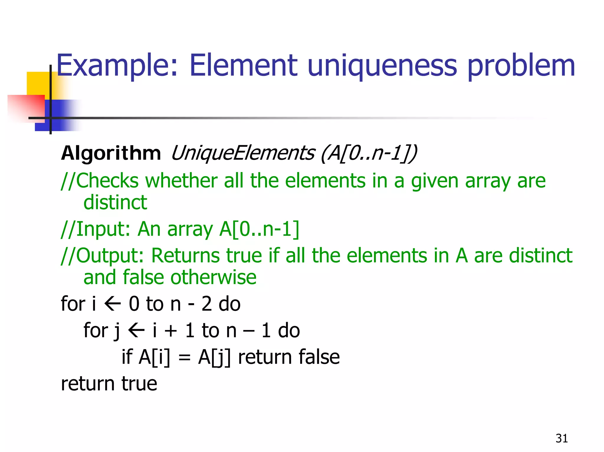 Example: Element uniqueness problem

Algorithm UniqueElements (A[0..n-1])
//Checks whether all the elements in a given array are
   distinct
//Input: An array A[0..n-1]
//Output: Returns true if all the elements in A are distinct
   and false otherwise
for i     0 to n - 2 do
   for j     i + 1 to n – 1 do
         if A[i] = A[j] return false
return true

                                                          31
 