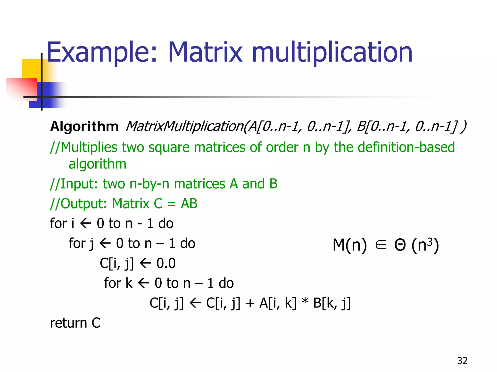 Example: Matrix multiplication

Algorithm MatrixMultiplication(A[0..n-1, 0..n-1], B[0..n-1, 0..n-1] )
//Multiplies two square matrices of order n by the definition-based
   algorithm
//Input: two n-by-n matrices A and B
//Output: Matrix C = AB
for i    0 to n - 1 do
   for j    0 to n – 1 do                          M(n) ∈ Θ (n3)
         C[i, j]    0.0
          for k    0 to n – 1 do
                  C[i, j]   C[i, j] + A[i, k] * B[k, j]
return C

                                                                      32
 