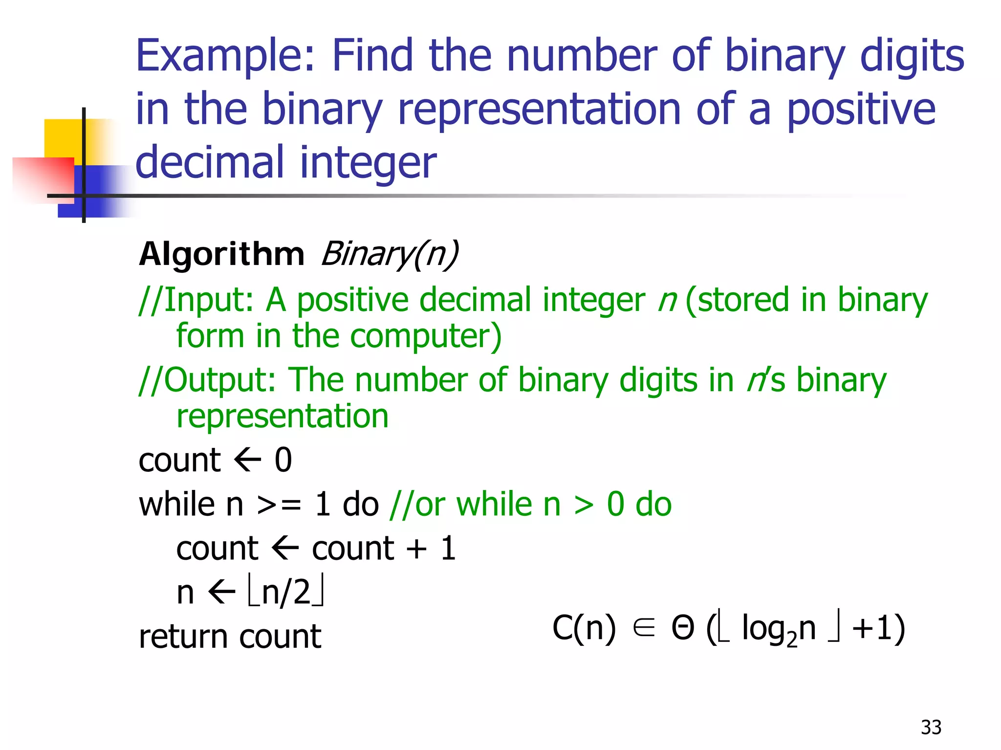 Example: Find the number of binary digits
in the binary representation of a positive
decimal integer
Algorithm Binary(n)
//Input: A positive decimal integer n (stored in binary
   form in the computer)
//Output: The number of binary digits in n’s binary
   representation
count     0
while n >= 1 do //or while n > 0 do
   count    count + 1
   n    ⎣n/2⎦
return count                 C(n) ∈ Θ (⎣ log2n ⎦ +1)

                                                      33
 