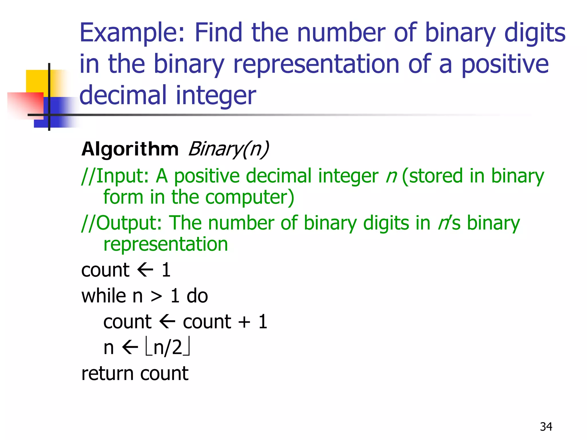 Example: Find the number of binary digits
in the binary representation of a positive
decimal integer
Algorithm Binary(n)
//Input: A positive decimal integer n (stored in binary
   form in the computer)
//Output: The number of binary digits in n’s binary
   representation
count     1
while n > 1 do
   count    count + 1
   n    ⎣n/2⎦
return count

                                                      34
 