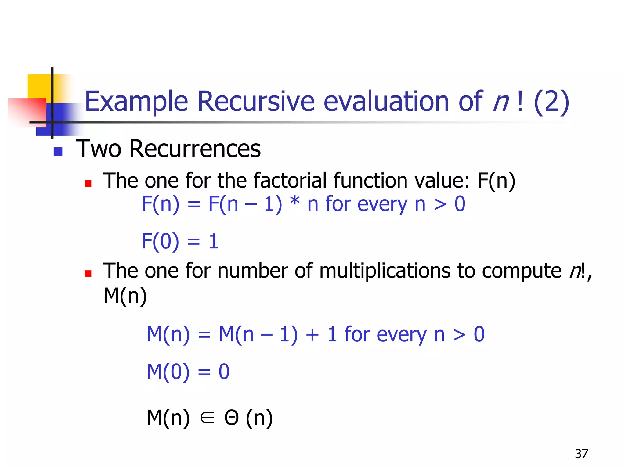 Example Recursive evaluation of n ! (2)
Two Recurrences
  The one for the factorial function value: F(n)
     F(n) = F(n – 1) * n for every n > 0
     F(0) = 1
  The one for number of multiplications to compute n!,
  M(n)
      M(n) = M(n – 1) + 1 for every n > 0
      M(0) = 0

      M(n) ∈ Θ (n)
                                                    37
 