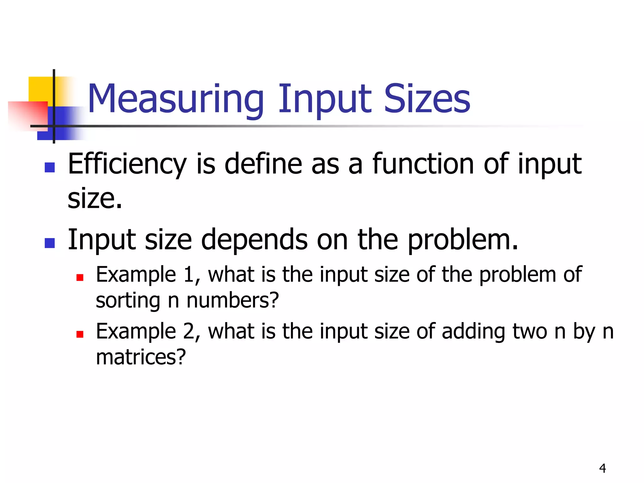 Measuring Input Sizes
Efficiency is define as a function of input
size.
Input size depends on the problem.
  Example 1, what is the input size of the problem of
  sorting n numbers?
  Example 2, what is the input size of adding two n by n
  matrices?




                                                      4
 