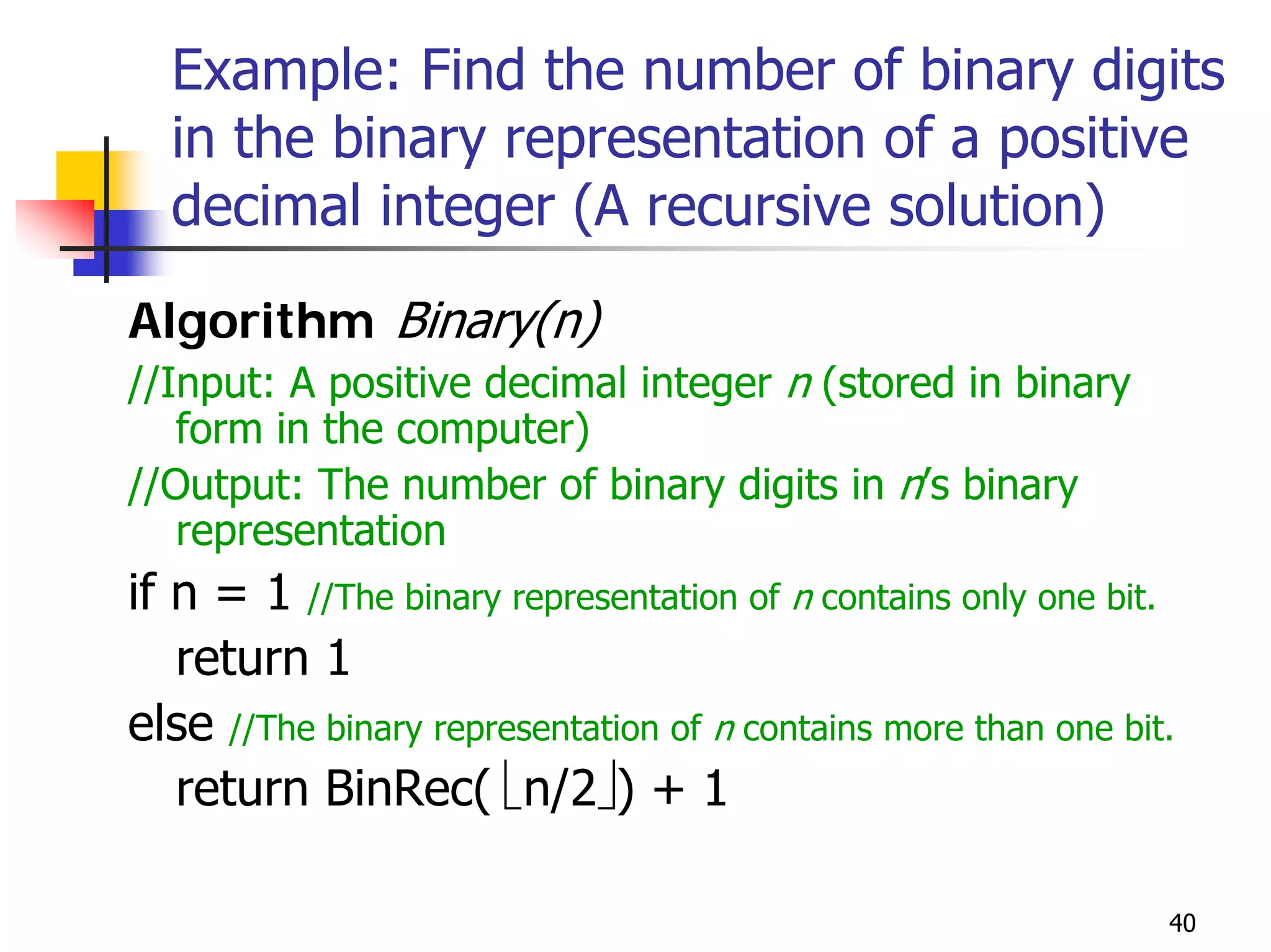 Example: Find the number of binary digits
  in the binary representation of a positive
  decimal integer (A recursive solution)
Algorithm Binary(n)
//Input: A positive decimal integer n (stored in binary
   form in the computer)
//Output: The number of binary digits in n’s binary
   representation
if n = 1 //The binary representation of n contains only one bit.
   return 1
else //The binary representation of n contains more than one bit.
   return BinRec( ⎣n/2⎦) + 1

                                                                40
 
