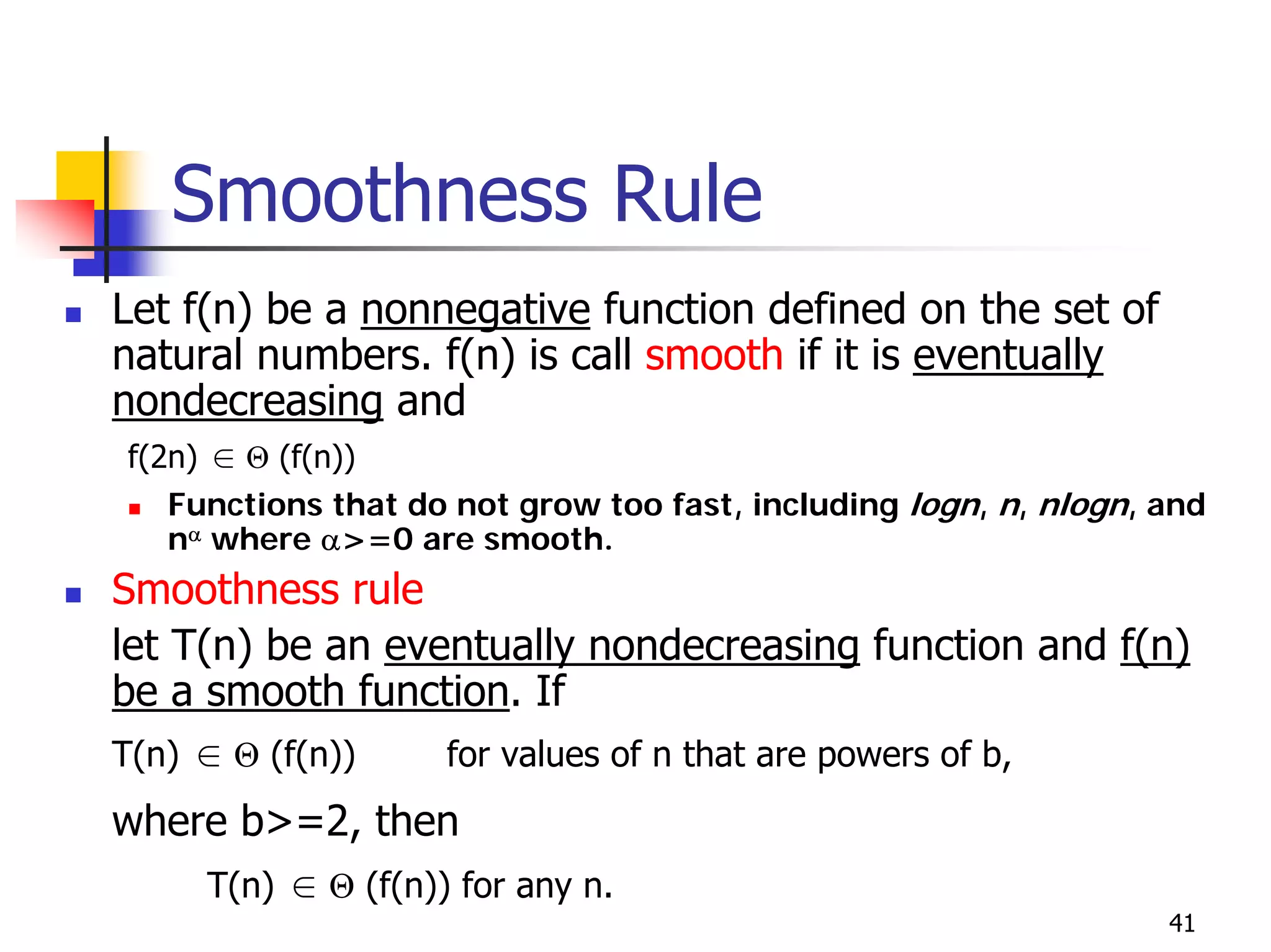 Smoothness Rule
Let f(n) be a nonnegative function defined on the set of
natural numbers. f(n) is call smooth if it is eventually
nondecreasing and
f(2n) ∈ Θ (f(n))
   Functions that do not grow too fast, including logn, n, nlogn, and
   nα where α>=0 are smooth.
Smoothness rule
let T(n) be an eventually nondecreasing function and f(n)
be a smooth function. If
T(n) ∈ Θ (f(n))     for values of n that are powers of b,
where b>=2, then
     T(n) ∈ Θ (f(n)) for any n.
                                                                  41
 