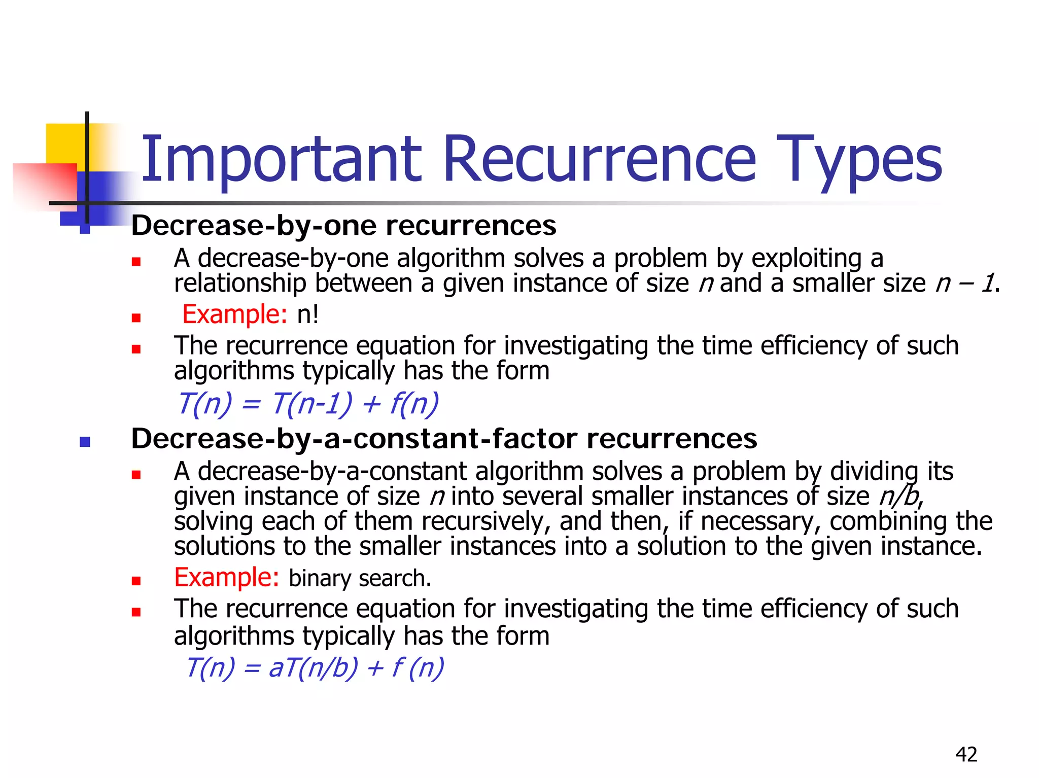 Important Recurrence Types
Decrease-by-one recurrences
  A decrease-by-one algorithm solves a problem by exploiting a
  relationship between a given instance of size n and a smaller size n – 1.
   Example: n!
  The recurrence equation for investigating the time efficiency of such
  algorithms typically has the form
  T(n) = T(n-1) + f(n)
Decrease-by-a-constant-factor recurrences
  A decrease-by-a-constant algorithm solves a problem by dividing its
  given instance of size n into several smaller instances of size n/b,
  solving each of them recursively, and then, if necessary, combining the
  solutions to the smaller instances into a solution to the given instance.
  Example: binary search.
  The recurrence equation for investigating the time efficiency of such
  algorithms typically has the form
   T(n) = aT(n/b) + f (n)


                                                                       42
 