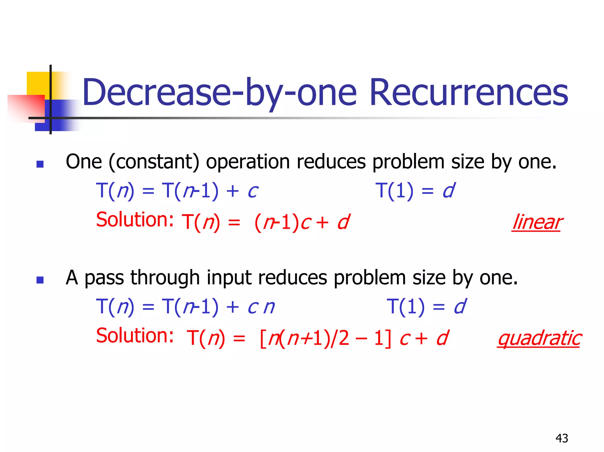 Decrease-by-one Recurrences
One (constant) operation reduces problem size by one.
  T(n) = T(n-1) + c              T(1) = d
  Solution: T(n) = (n-1)c + d                   linear

A pass through input reduces problem size by one.
   T(n) = T(n-1) + c n             T(1) = d
   Solution: T(n) = [n(n+1)/2 – 1] c + d       quadratic



                                                     43
 