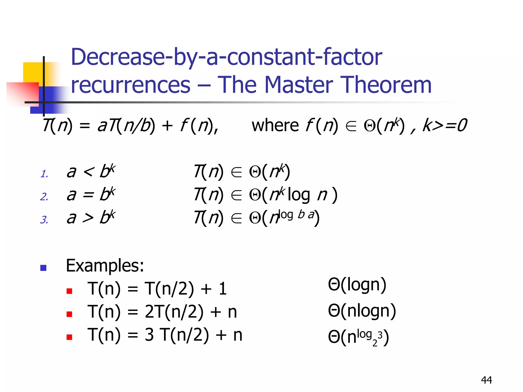 Decrease-by-a-constant-factor
     recurrences – The Master Theorem
T(n) = aT(n/b) + f (n),      where f (n) ∈ Θ(nk) , k>=0

1.   a < bk        T(n) ∈ Θ(nk)
2.   a = bk        T(n) ∈ Θ(nk log n )
3.   a > bk        T(n) ∈ Θ(nlog b a)

     Examples:
       T(n) = T(n/2) + 1              Θ(logn)
       T(n) = 2T(n/2) + n             Θ(nlogn)
       T(n) = 3 T(n/2) + n            Θ(nlog23)

                                                          44
 