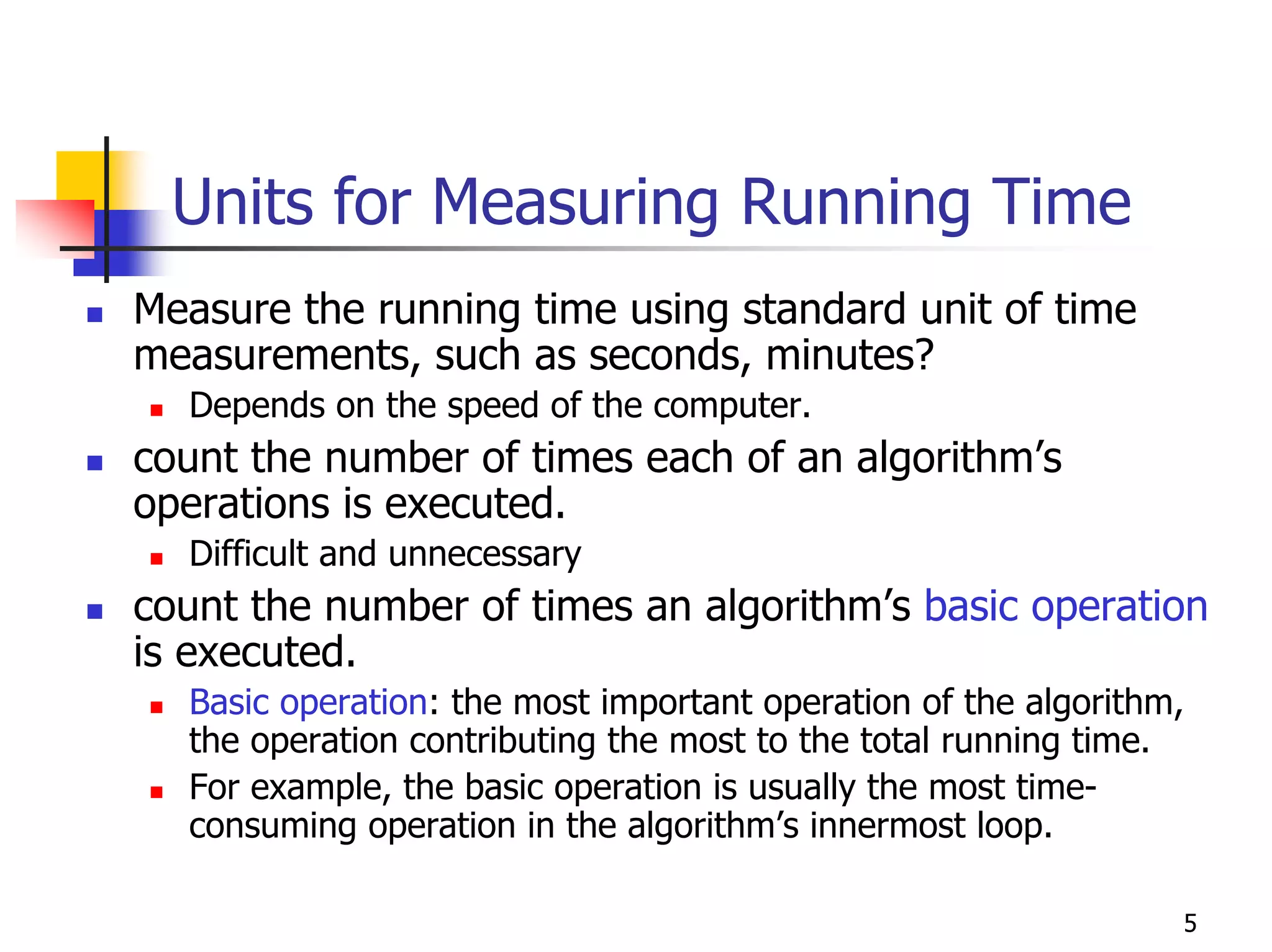 Units for Measuring Running Time
Measure the running time using standard unit of time
measurements, such as seconds, minutes?
  Depends on the speed of the computer.
count the number of times each of an algorithm’s
operations is executed.
  Difficult and unnecessary
count the number of times an algorithm’s basic operation
is executed.
  Basic operation: the most important operation of the algorithm,
  the operation contributing the most to the total running time.
  For example, the basic operation is usually the most time-
  consuming operation in the algorithm’s innermost loop.

                                                                5
 