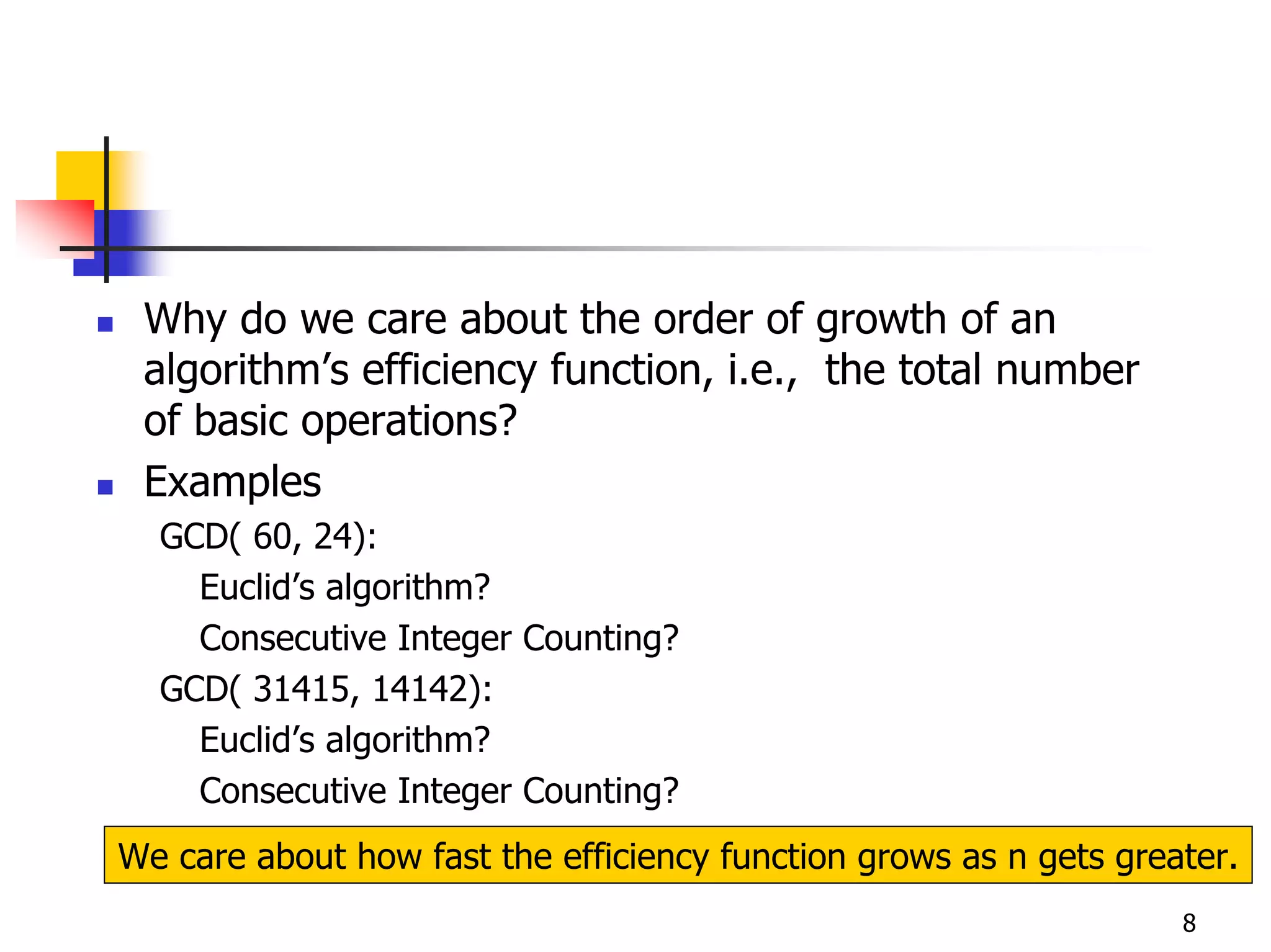 Why do we care about the order of growth of an
 algorithm’s efficiency function, i.e., the total number
 of basic operations?
 Examples
  GCD( 60, 24):
    Euclid’s algorithm?
    Consecutive Integer Counting?
  GCD( 31415, 14142):
    Euclid’s algorithm?
    Consecutive Integer Counting?
We care about how fast the efficiency function grows as n gets greater.
                                                                   8
 
