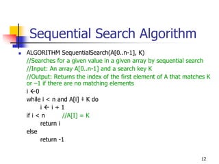 Sequential Search Algorithm
ALGORITHM SequentialSearch(A[0..n-1], K)
//Searches for a given value in a given array by sequential search
//Input: An array A[0..n-1] and a search key K
//Output: Returns the index of the first element of A that matches K
or –1 if there are no matching elements
i 0
while i < n and A[i] ‡ K do
      i   i+1
if i < n       //A[I] = K
      return i
else
      return -1


                                                                12
 