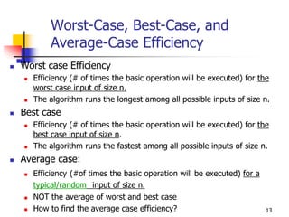 Worst-Case, Best-Case, and
       Average-Case Efficiency
Worst case Efficiency
  Efficiency (# of times the basic operation will be executed) for the
  worst case input of size n.
  The algorithm runs the longest among all possible inputs of size n.
Best case
  Efficiency (# of times the basic operation will be executed) for the
  best case input of size n.
  The algorithm runs the fastest among all possible inputs of size n.
Average case:
  Efficiency (#of times the basic operation will be executed) for a
  typical/random input of size n.
  NOT the average of worst and best case
  How to find the average case efficiency?                            13
 