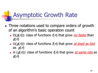 Asymptotic Growth Rate
Three notations used to compare orders of growth
of an algorithm’s basic operation count
  O(g(n)): class of functions f(n) that grow no faster than
  g(n)
  Ω(g(n)): class of functions f(n) that grow at least as fast
  as g(n)
  Θ (g(n)): class of functions f(n) that grow at same rate as
  g(n)



                                                        15
 