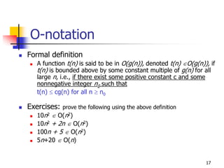 O-notation
Formal definition
   A function t(n) is said to be in O(g(n)), denoted t(n) ∈O(g(n)), if
   t(n) is bounded above by some constant multiple of g(n) for all
   large n, i.e., if there exist some positive constant c and some
   nonnegative integer n0 such that
   t(n) ≤ cg(n) for all n ≥ n0

Exercises:   prove the following using the above definition
   10n2 ∈ O(n2)
   10n2 + 2n ∈ O(n2)
   100n + 5 ∈ O(n2)
   5n+20 ∈ O(n)


                                                                  17
 