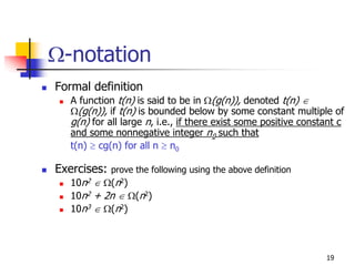 Ω-notation
Formal definition
   A function t(n) is said to be in Ω(g(n)), denoted t(n) ∈
   Ω(g(n)), if t(n) is bounded below by some constant multiple of
   g(n) for all large n, i.e., if there exist some positive constant c
   and some nonnegative integer n0 such that
   t(n) ≥ cg(n) for all n ≥ n0

Exercises:   prove the following using the above definition
   10n2 ∈ Ω(n2)
   10n2 + 2n ∈ Ω(n2)
   10n3 ∈ Ω(n2)



                                                                 19
 