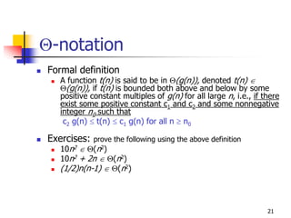 Θ-notation
Formal definition
   A function t(n) is said to be in Θ(g(n)), denoted t(n) ∈
   Θ(g(n)), if t(n) is bounded both above and below by some
   positive constant multiples of g(n) for all large n, i.e., if there
   exist some positive constant c1 and c2 and some nonnegative
   integer n0 such that
    c2 g(n) ≤ t(n) ≤ c1 g(n) for all n ≥ n0

Exercises:   prove the following using the above definition
   10n2 ∈ Θ(n2)
   10n2 + 2n ∈ Θ(n2)
   (1/2)n(n-1) ∈ Θ(n2)



                                                                  21
 