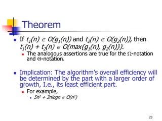 Theorem
If t1(n) ∈ O(g1(n)) and t2(n) ∈ O(g2(n)), then
t1(n) + t2(n) ∈ O(max{g1(n), g2(n)}).
  The analogous assertions are true for the Ω-notation
  and Θ-notation.

Implication: The algorithm’s overall efficiency will
be determined by the part with a larger order of
growth, I.e., its least efficient part.
  For example,
     5n2 + 3nlogn ∈ O(n2)



                                                    23
 
