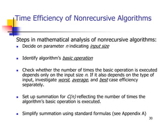 Time Efficiency of Nonrecursive Algorithms

Steps in mathematical analysis of nonrecursive algorithms:
  Decide on parameter n indicating input size

  Identify algorithm’s basic operation

  Check whether the number of times the basic operation is executed
  depends only on the input size n. If it also depends on the type of
  input, investigate worst, average, and best case efficiency
  separately.

  Set up summation for C(n) reflecting the number of times the
  algorithm’s basic operation is executed.

  Simplify summation using standard formulas (see Appendix A)
                                                                 30
 