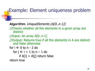 Example: Element uniqueness problem

Algorithm UniqueElements (A[0..n-1])
//Checks whether all the elements in a given array are
   distinct
//Input: An array A[0..n-1]
//Output: Returns true if all the elements in A are distinct
   and false otherwise
for i     0 to n - 2 do
   for j     i + 1 to n – 1 do
         if A[i] = A[j] return false
return true

                                                          31
 