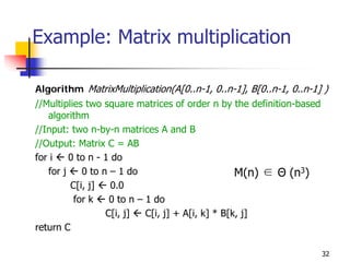 Example: Matrix multiplication

Algorithm MatrixMultiplication(A[0..n-1, 0..n-1], B[0..n-1, 0..n-1] )
//Multiplies two square matrices of order n by the definition-based
   algorithm
//Input: two n-by-n matrices A and B
//Output: Matrix C = AB
for i    0 to n - 1 do
   for j    0 to n – 1 do                          M(n) ∈ Θ (n3)
         C[i, j]    0.0
          for k    0 to n – 1 do
                  C[i, j]   C[i, j] + A[i, k] * B[k, j]
return C

                                                                      32
 